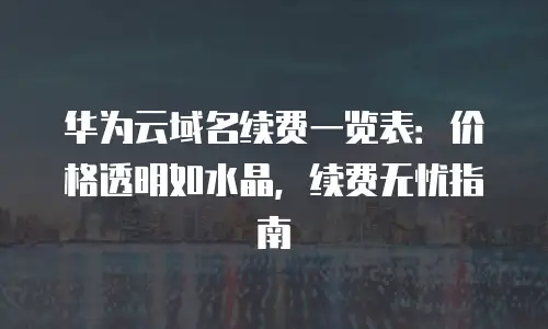 华为云域名续费一览表：价格透明如水晶，续费无忧指南