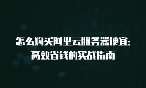 怎么购买阿里云服务器便宜：高效省钱的实战指南