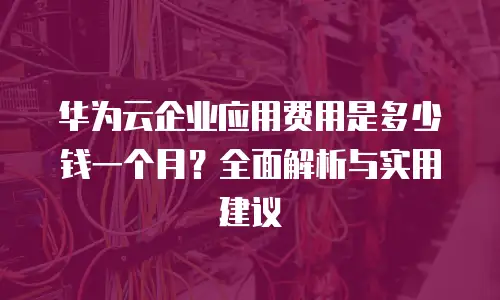 华为云企业应用费用是多少钱一个月？全面解析与实用建议