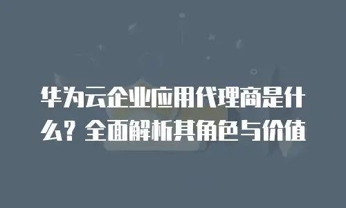 华为云企业应用代理商是什么？全面解析其角色与价值