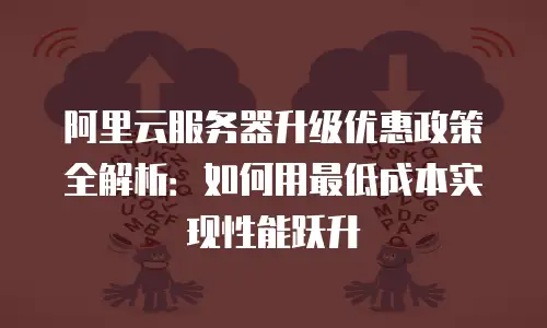 阿里云服务器升级优惠政策全解析：如何用最低成本实现性能跃升