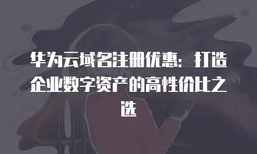 华为云域名注册优惠：打造企业数字资产的高性价比之选