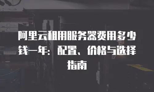 阿里云租用服务器费用多少钱一年：配置、价格与选择指南