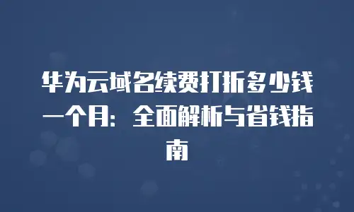华为云域名续费打折多少钱一个月：全面解析与省钱指南