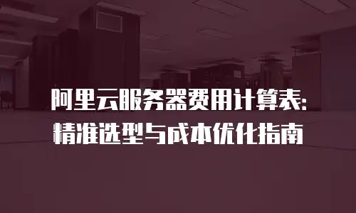阿里云服务器费用计算表：精准选型与成本优化指南