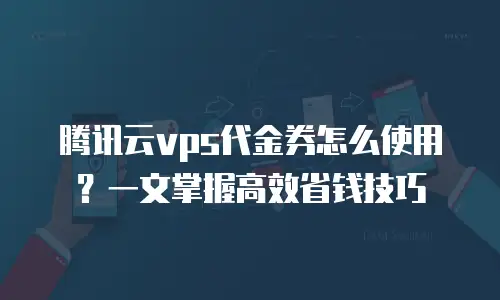 腾讯云vps代金券怎么使用？一文掌握高效省钱技巧