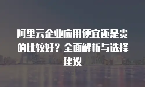 阿里云企业应用便宜还是贵的比较好？全面解析与选择建议