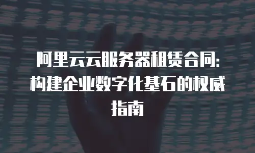 阿里云云服务器租赁合同：构建企业数字化基石的权威指南
