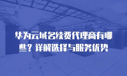 华为云域名续费代理商有哪些？详解选择与服务优势