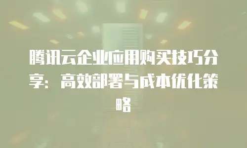 腾讯云企业应用购买技巧分享：高效部署与成本优化策略