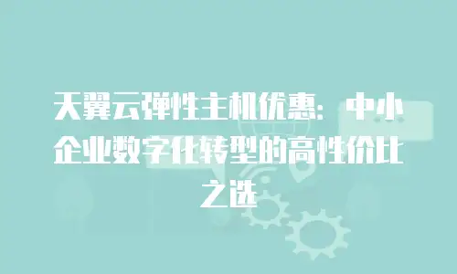 天翼云弹性主机优惠：中小企业数字化转型的高性价比之选