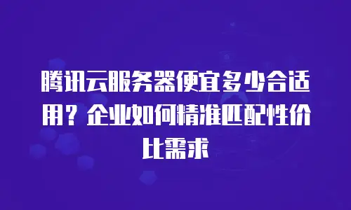 腾讯云服务器便宜多少合适用？企业如何精准匹配性价比需求