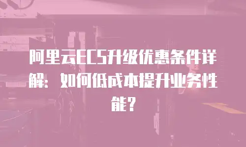 阿里云ECS升级优惠条件详解：如何低成本提升业务性能？