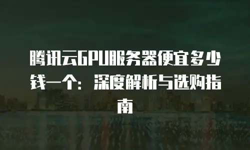 腾讯云GPU服务器便宜多少钱一个：深度解析与选购指南