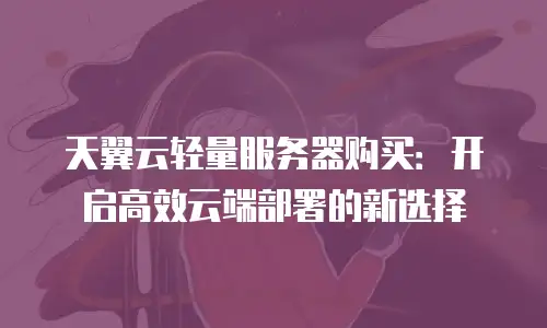 天翼云轻量服务器购买：开启高效云端部署的新选择