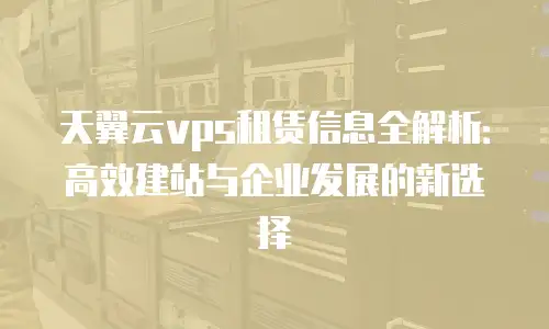 天翼云vps租赁信息全解析：高效建站与企业发展的新选择