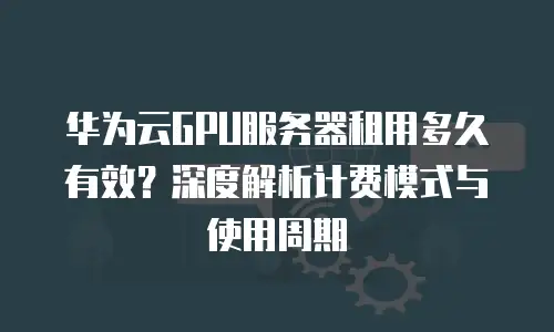 华为云GPU服务器租用多久有效？深度解析计费模式与使用周期