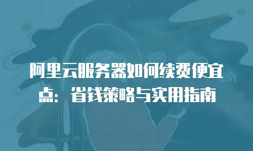 阿里云服务器如何续费便宜点：省钱策略与实用指南