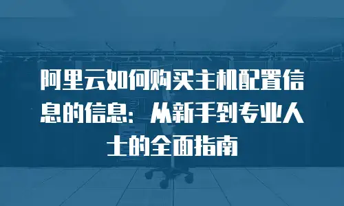 阿里云如何购买主机配置信息的信息：从新手到专业人士的全面指南