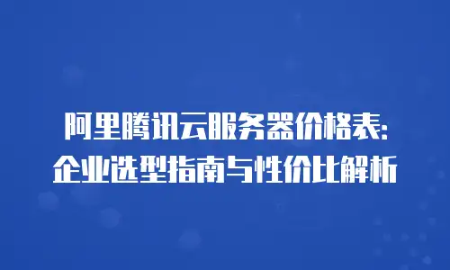 阿里腾讯云服务器价格表：企业选型指南与性价比解析