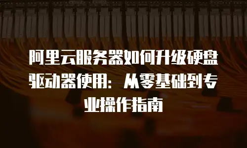 阿里云服务器如何升级硬盘驱动器使用：从零基础到专业操作指南