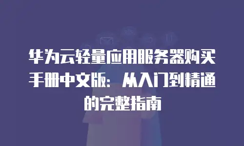 华为云轻量应用服务器购买手册中文版：从入门到精通的完整指南