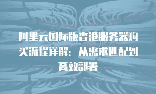 阿里云国际版香港服务器购买流程详解：从需求匹配到高效部署