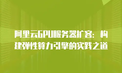 阿里云GPU服务器扩容：构建弹性算力引擎的实践之道