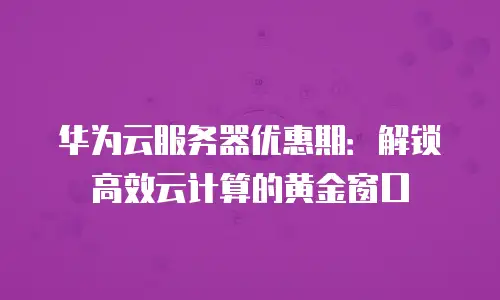 华为云服务器优惠期：解锁高效云计算的黄金窗口