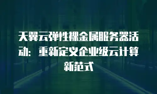 天翼云弹性裸金属服务器活动：重新定义企业级云计算新范式