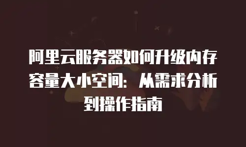 阿里云服务器如何升级内存容量大小空间：从需求分析到操作指南
