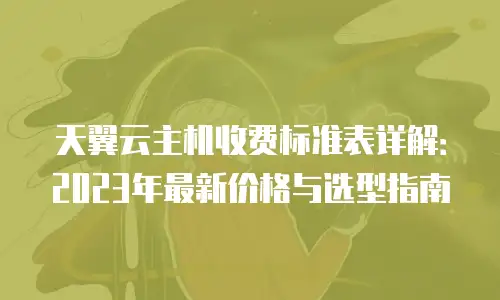天翼云主机收费标准表详解：2023年最新价格与选型指南