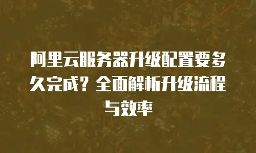 阿里云服务器升级配置要多久完成？全面解析升级流程与效率