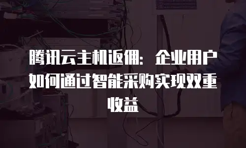 腾讯云主机返佣：企业用户如何通过智能采购实现双重收益
