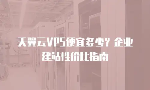 天翼云VPS便宜多少？企业建站性价比指南