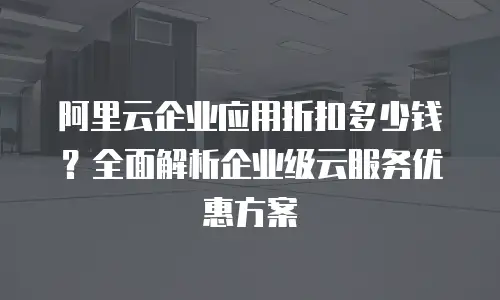 阿里云企业应用折扣多少钱？全面解析企业级云服务优惠方案