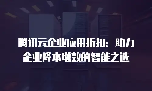 腾讯云企业应用折扣：助力企业降本增效的智能之选