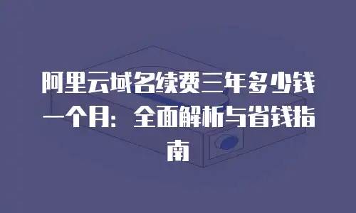 阿里云域名续费三年多少钱一个月：全面解析与省钱指南