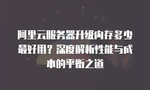 阿里云服务器升级内存多少最好用？深度解析性能与成本的平衡之道