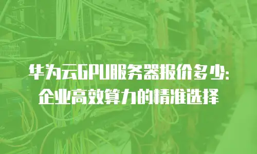 华为云GPU服务器报价多少：企业高效算力的精准选择