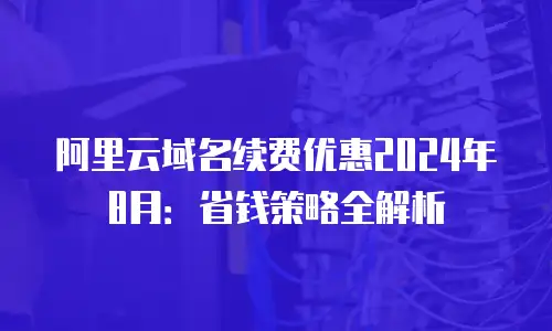 阿里云域名续费优惠2024年8月：省钱策略全解析