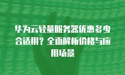 华为云轻量服务器优惠多少合适用？全面解析价格与应用场景