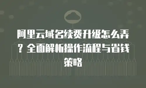 阿里云域名续费升级怎么弄？全面解析操作流程与省钱策略