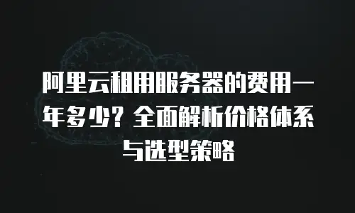 阿里云租用服务器的费用一年多少？全面解析价格体系与选型策略