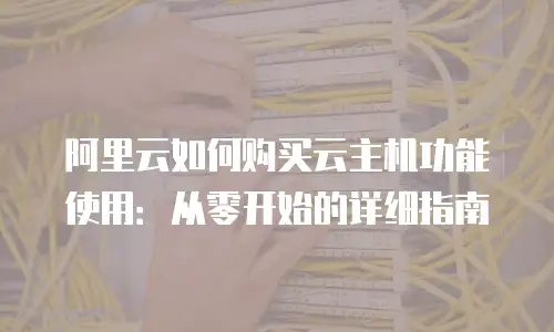 阿里云如何购买云主机功能使用：从零开始的详细指南
