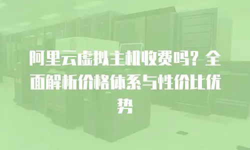 阿里云虚拟主机收费吗？全面解析价格体系与性价比优势