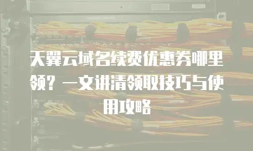 天翼云域名续费优惠券哪里领？一文讲清领取技巧与使用攻略