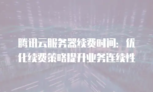 腾讯云服务器续费时间：优化续费策略提升业务连续性