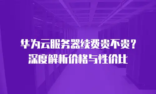 华为云服务器续费贵不贵？深度解析价格与性价比