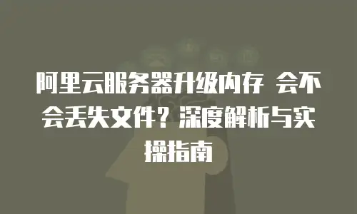 阿里云服务器升级内存 会不会丢失文件？深度解析与实操指南